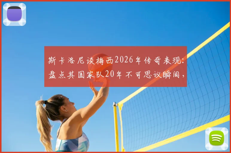 斯卡洛尼谈梅西2026年传奇表现:盘点其国家队20年不可思议瞬间,阿根廷主帅评价实录