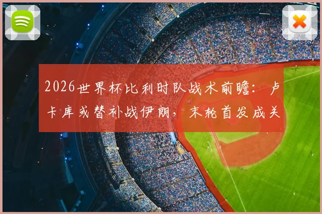 2026世界杯比利时队战术前瞻：卢卡库或替补战伊朗，末轮首发成关键，详解马丁内斯排兵布阵