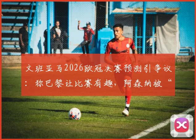 文班亚马2026欧冠决赛预测引争议:称巴黎让比赛有趣,阿森纳被“拉踩”言论全解析