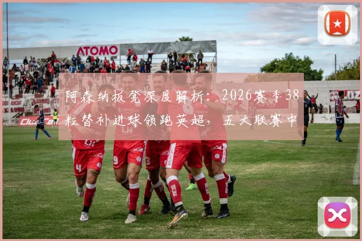 阿森纳板凳深度解析：2026赛季38粒替补进球领跑英超，五大联赛中谁最强？