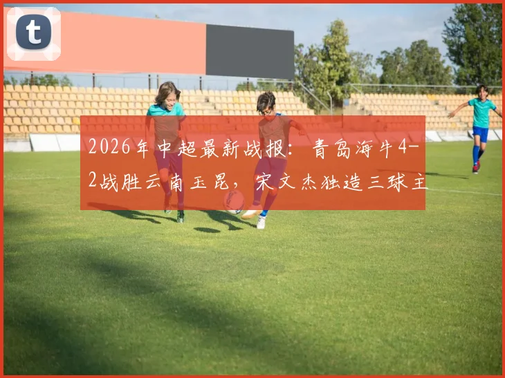 2026年中超最新战报:青岛海牛4-2战胜云南玉昆,宋文杰独造三球主导比赛,两队下半场均无建树