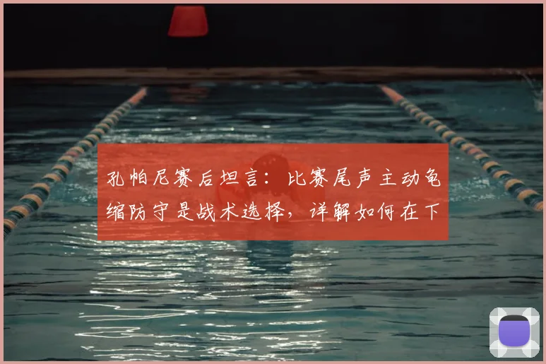 孔帕尼赛后坦言:比赛尾声主动龟缩防守是战术选择,详解如何在下回合保持领先势头