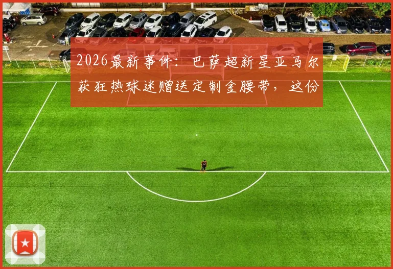 2026最新事件：巴萨超新星亚马尔获狂热球迷赠送定制金腰带，这份特殊礼物背后有什么故事？