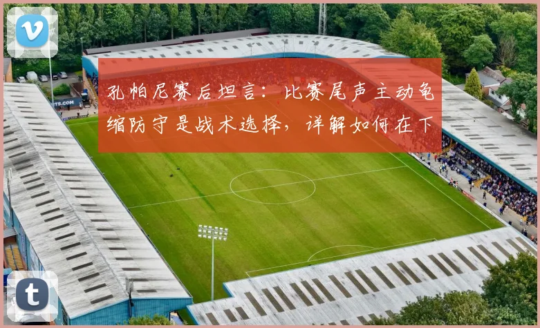 孔帕尼赛后坦言：比赛尾声主动龟缩防守是战术选择，详解如何在下回合保持领先势头