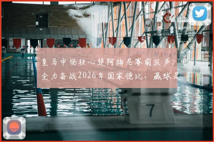 皇马中场核心楚阿梅尼赛前发声：全力备战2026年国家德比，赢球是唯一目标