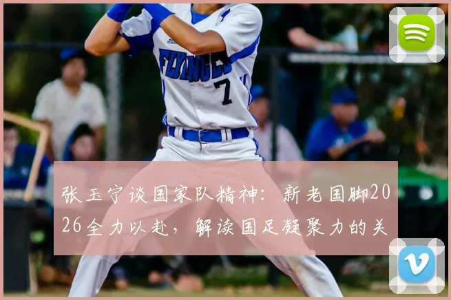 张玉宁谈国家队精神：新老国脚2026全力以赴，解读国足凝聚力的关键