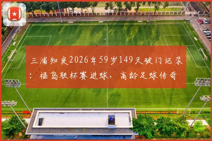 三浦知良2026年59岁149天破门记录：福岛联杯赛进球，高龄足球传奇如何续写？