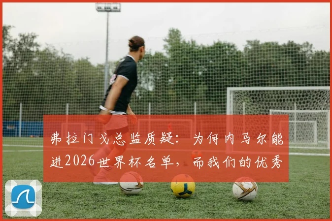 弗拉门戈总监质疑：为何内马尔能进2026世界杯名单，而我们的优秀前锋却无缘？深度分析巴西队前锋选拔争议