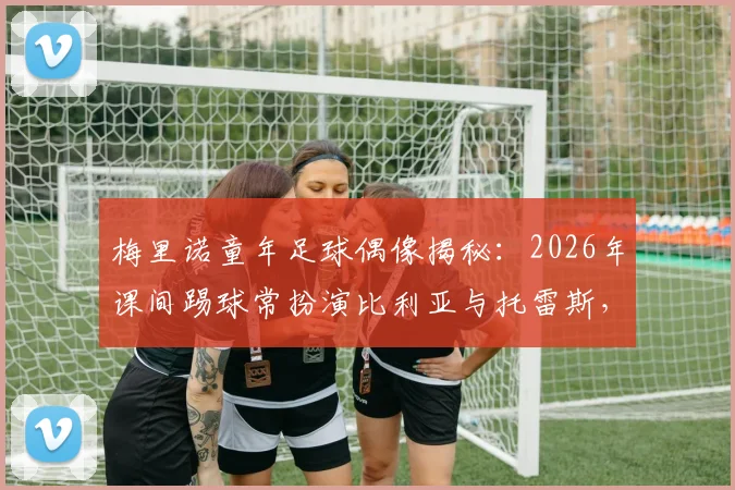 梅里诺童年足球偶像揭秘：2026年课间踢球常扮演比利亚与托雷斯，看巨星如何影响新一代中场