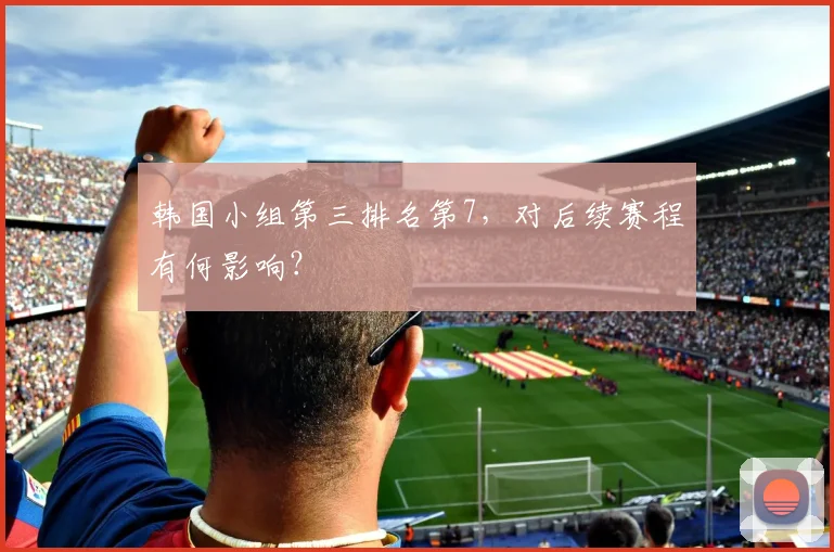 韩国小组第三排名第7，对后续赛程有何影响？