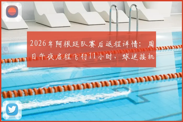 2026年阿根廷队赛后返程详情:周日午夜启程飞行11小时,球迷接机攻略与球队调整计划前瞻